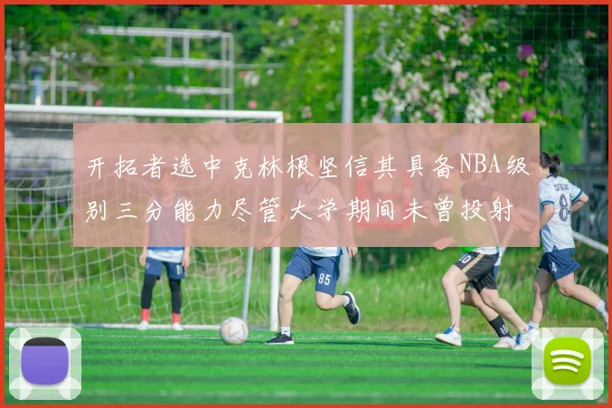开拓者选中克林根坚信其具备NBA级别三分能力尽管大学期间未曾投射