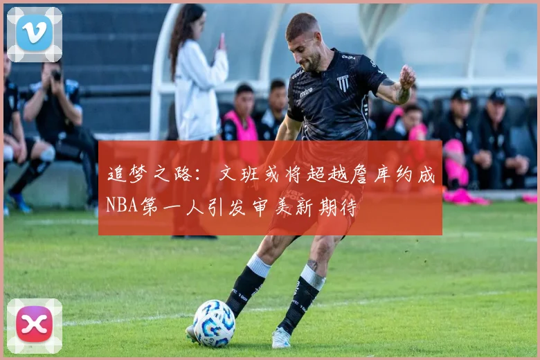 追梦之路：文班或将超越詹库约成NBA第一人引发审美新期待