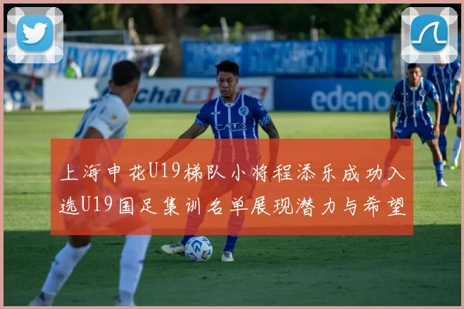 上海申花U19梯队小将程添乐成功入选U19国足集训名单展现潜力与希望