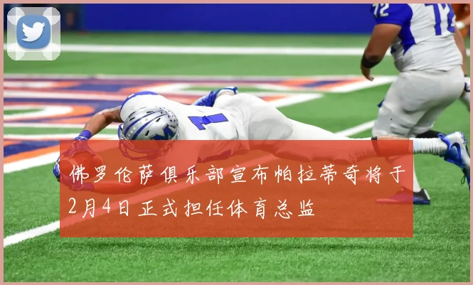 佛罗伦萨俱乐部宣布帕拉蒂奇将于2月4日正式担任体育总监