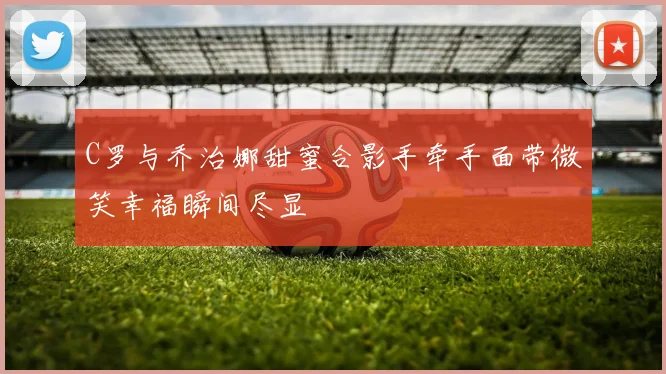 C罗与乔治娜甜蜜合影手牵手面带微笑幸福瞬间尽显