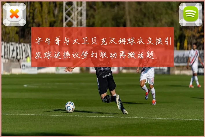 字母哥与大卫贝克汉姆球衣交换引发球迷热议梦幻联动再掀话题