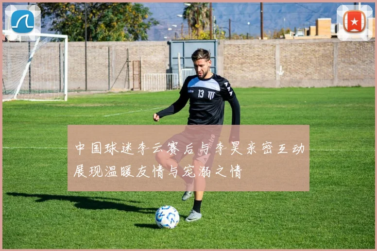 中国球迷李云赛后与李昊亲密互动展现温暖友情与宠溺之情