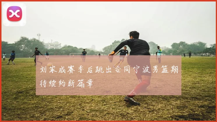 刘家成赛季后跳出合同宁波男篮期待续约新篇章