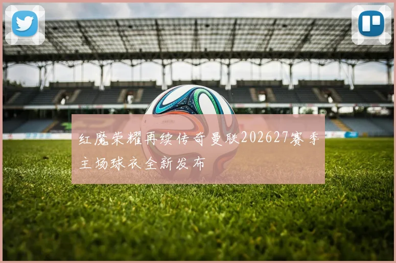 红魔荣耀再续传奇曼联202627赛季主场球衣全新发布