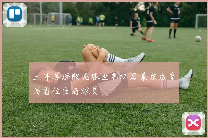 土耳其连败无缘世界杯居莱尔成皇马首位出局球员