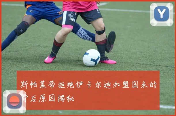 斯帕莱蒂拒绝伊卡尔迪加盟国米的背后原因揭秘
