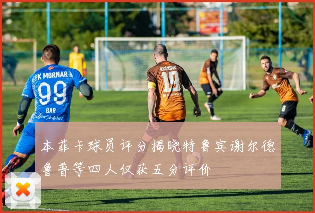 本菲卡球员评分揭晓特鲁宾谢尔德鲁普等四人仅获五分评价