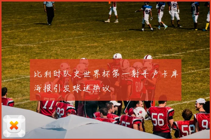比利时队史世界杯第一射手卢卡库海报引发球迷热议