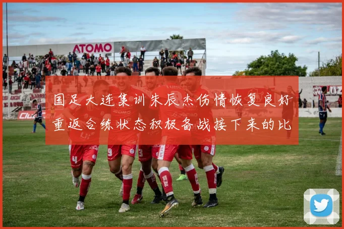 国足大连集训朱辰杰伤情恢复良好重返合练状态积极备战接下来的比赛