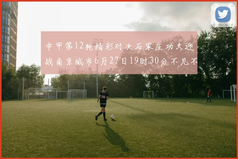 中甲第12轮精彩对决石家庄功夫迎战南京城市6月27日19时30分不见不散