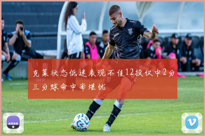 克莱状态低迷表现不佳12投仅中2分三分球命中率堪忧