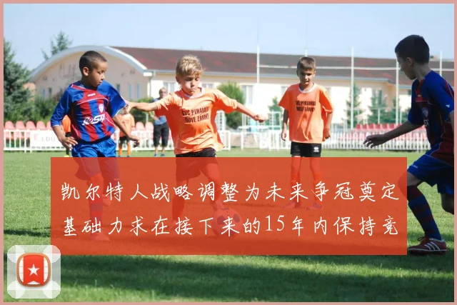 凯尔特人战略调整为未来争冠奠定基础力求在接下来的15年内保持竞争优势
